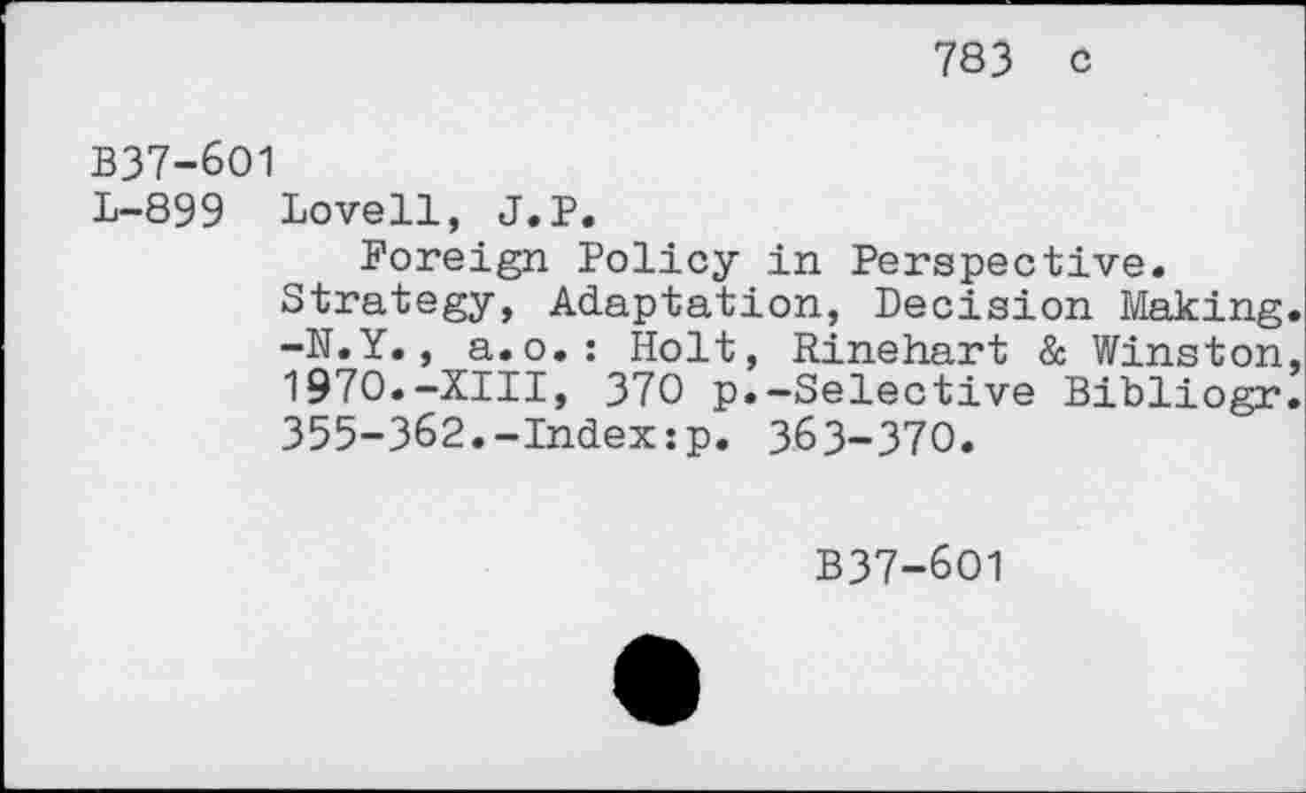 ﻿783 c
B37-6O1
L-899 Lovell, J.P.
Foreign Policy in Perspective.
Strategy, Adaptation, Decision Making -N.Y., a.o.: Holt, Rinehart & Winston 1970.-XIII, 370 p.-Selective Bibliogr 355-362.-Index:p. 363-370.
B37-6O1